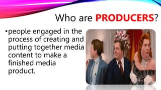 •people engaged in the
process of creating and
putting together media
content to make a
finished media
product.
Who are PRODUCERS?
 