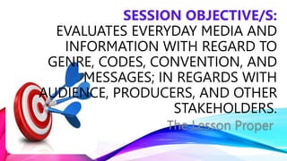 The Lesson Proper
SESSION OBJECTIVE/S:
EVALUATES EVERYDAY MEDIA AND
INFORMATION WITH REGARD TO
GENRE, CODES, CONVENTION, AND
MESSAGES; IN REGARDS WITH
AUDIENCE, PRODUCERS, AND OTHER
STAKEHOLDERS.
 
