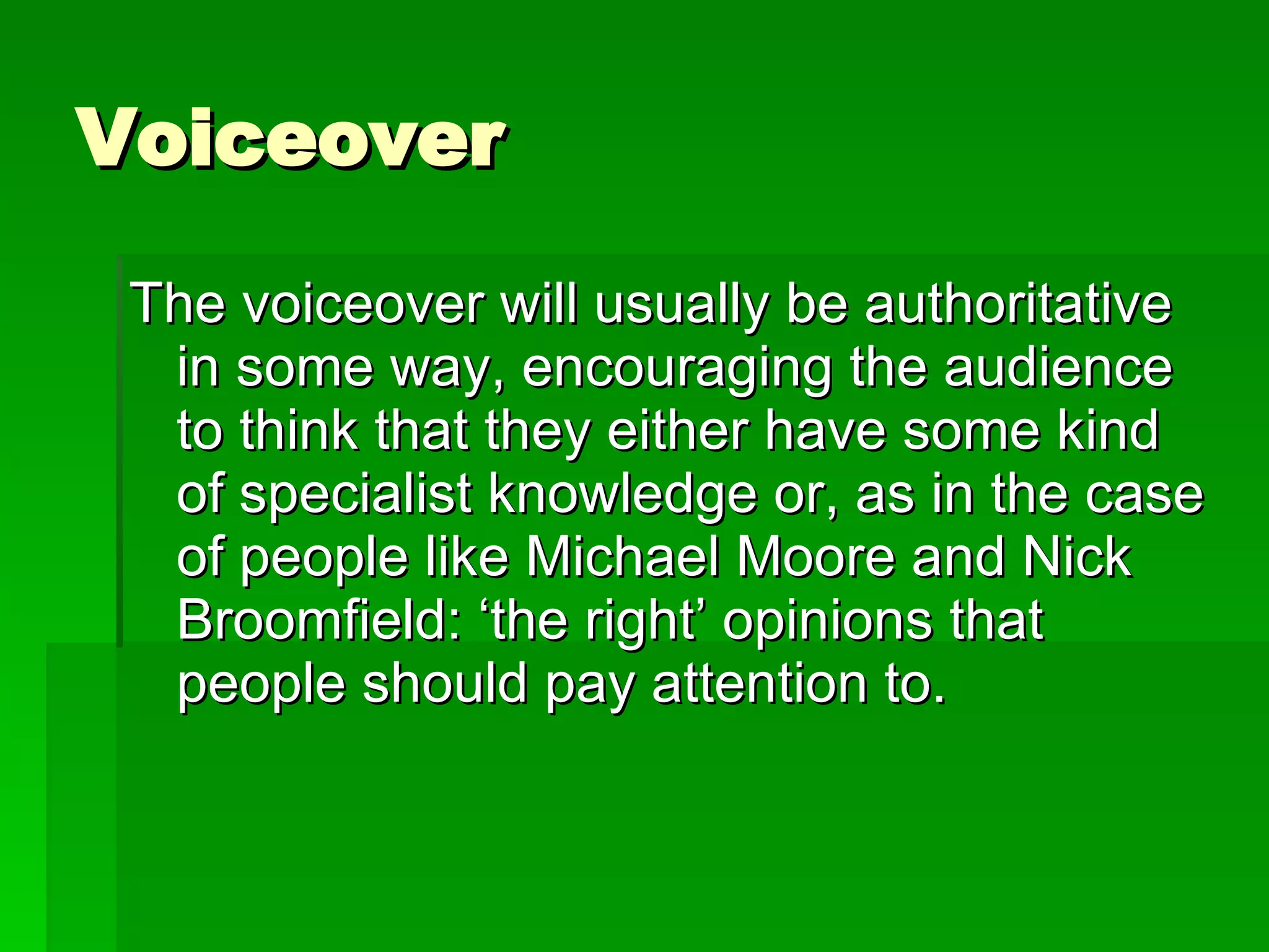 Voiceover The voiceover will usually be authoritative in some way, encouraging the audience to think that they either have some kind of specialist knowledge or, as in the case of people like Michael Moore and Nick Broomfield: ‘the right’ opinions that people should pay attention to. 