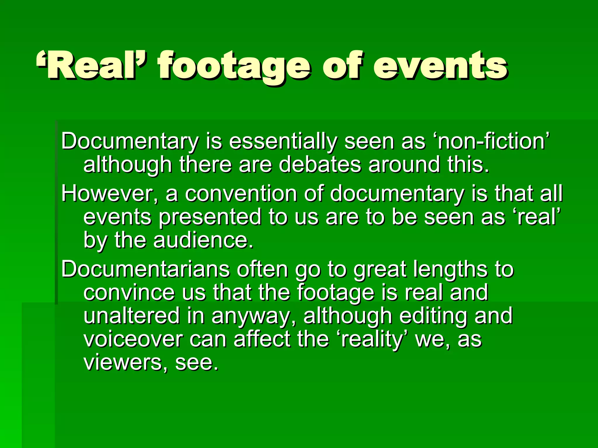 ‘ Real’ footage of events Documentary is essentially seen as ‘non-fiction’ although there are debates around this. However, a convention of documentary is that all events presented to us are to be seen as ‘real’ by the audience. Documentarians often go to great lengths to convince us that the footage is real and unaltered in anyway, although editing and voiceover can affect the ‘reality’ we, as viewers, see. 