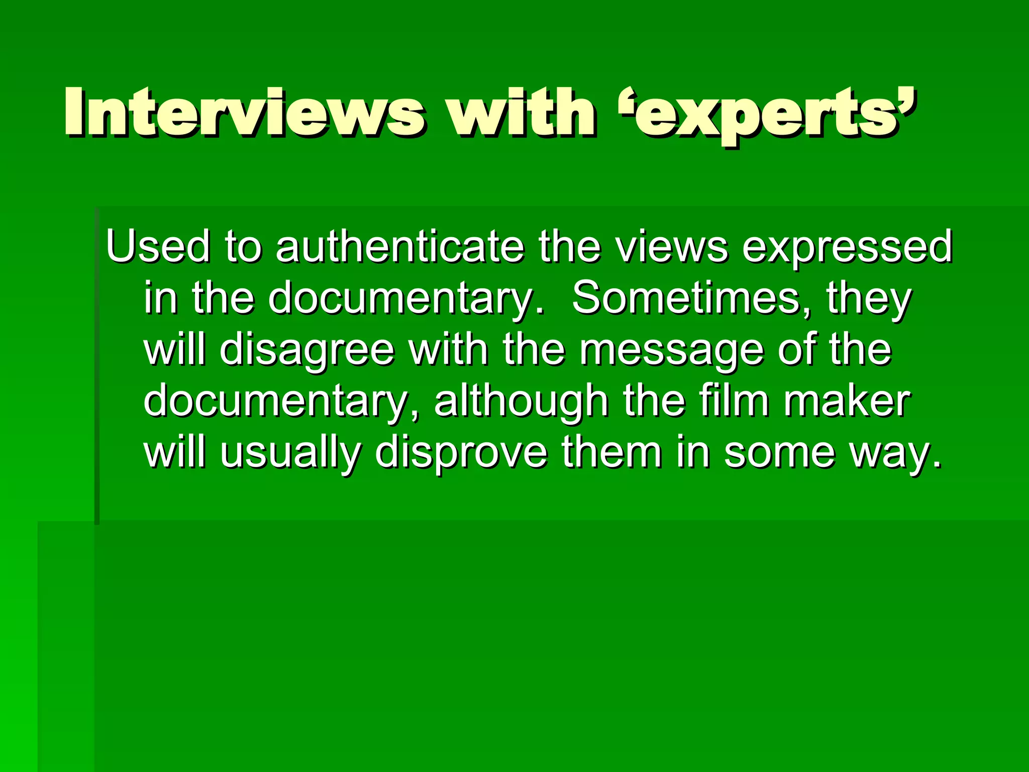 Interviews with ‘experts’ Used to authenticate the views expressed in the documentary.  Sometimes, they will disagree with the message of the documentary, although the film maker will usually disprove them in some way. 