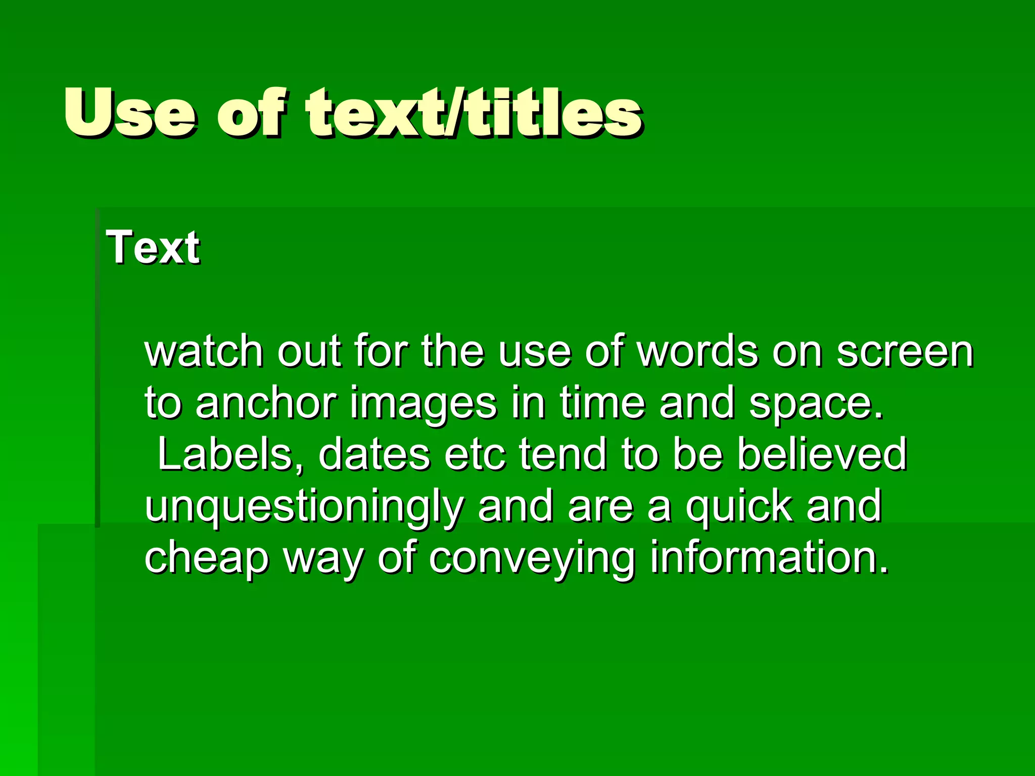 Use of text/titles Text     watch out for the use of words on screen to anchor images in time and space.  Labels, dates etc tend to be believed unquestioningly and are a quick and cheap way of conveying information. 