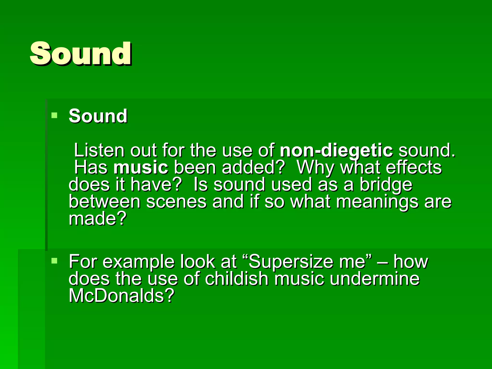 Sound Sound    Listen out for the use of  non-diegetic  sound.  Has  music  been added?  Why what effects does it have?  Is sound used as a bridge between scenes and if so what meanings are made?   For example look at “Supersize me” – how does the use of childish music undermine McDonalds? 