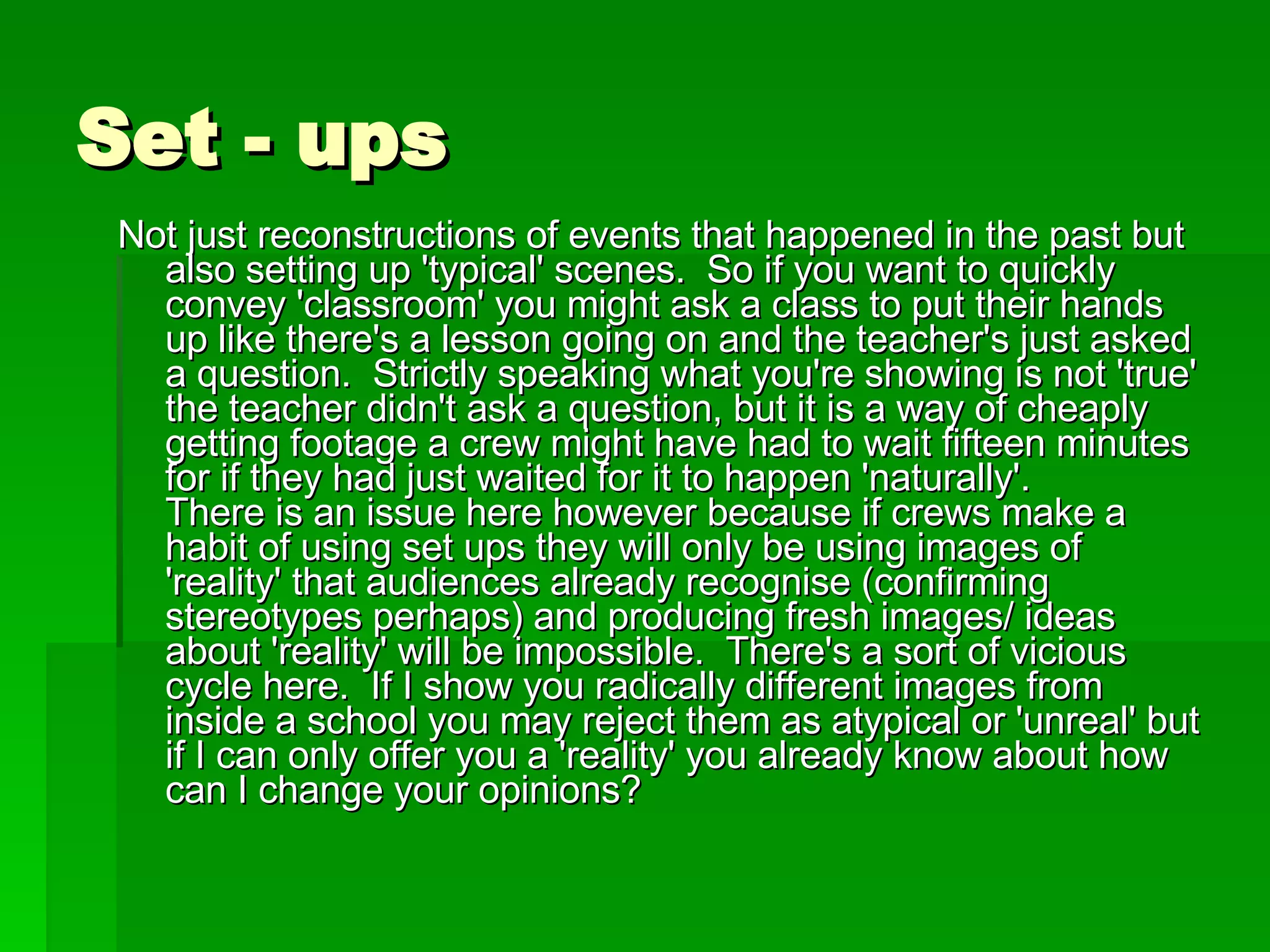 Set - ups Not just reconstructions of events that happened in the past but also setting up 'typical' scenes.  So if you want to quickly convey 'classroom' you might ask a class to put their hands up like there's a lesson going on and the teacher's just asked a question.  Strictly speaking what you're showing is not 'true' the teacher didn't ask a question, but it is a way of cheaply getting footage a crew might have had to wait fifteen minutes for if they had just waited for it to happen 'naturally'.   There is an issue here however because if crews make a habit of using set ups they will only be using images of 'reality' that audiences already recognise (confirming stereotypes perhaps) and producing fresh images/ ideas about 'reality' will be impossible.  There's a sort of vicious cycle here.  If I show you radically different images from inside a school you may reject them as atypical or 'unreal' but if I can only offer you a 'reality' you already know about how can I change your opinions? 