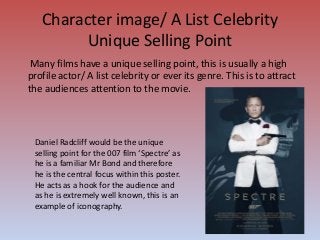 Character image/ A List Celebrity
Unique Selling Point
Many films have a unique selling point, this is usually a high
profile actor/ A list celebrity or ever its genre. This is to attract
the audiences attention to the movie.
Daniel Radcliff would be the unique
selling point for the 007 film ‘Spectre’ as
he is a familiar Mr Bond and therefore
he is the central focus within this poster.
He acts as a hook for the audience and
as he is extremely well known, this is an
example of iconography.
 