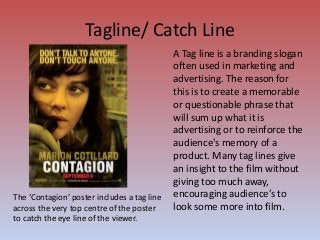 Tagline/ Catch Line
A Tag line is a branding slogan
often used in marketing and
advertising. The reason for
this is to create a memorable
or questionable phrase that
will sum up what it is
advertising or to reinforce the
audience's memory of a
product. Many tag lines give
an insight to the film without
giving too much away,
encouraging audience’s to
look some more into film.
The ‘Contagion’ poster includes a tag line
across the very top centre of the poster
to catch the eye line of the viewer.
 