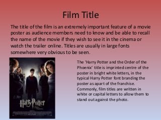Film Title
The title of the film is an extremely important feature of a movie
poster as audience members need to know and be able to recall
the name of the movie if they wish to see it in the cinema or
watch the trailer online. Titles are usually in large fonts
somewhere very obvious to be seen.
The ‘Harry Potter and the Order of the
Phoenix’ title is imprinted centre of the
poster in bright white letters, in the
typical Harry Potter font branding the
poster as apart of the franchise.
Commonly, film titles are written in
white or capital letters to allow them to
stand out against the photo.
 