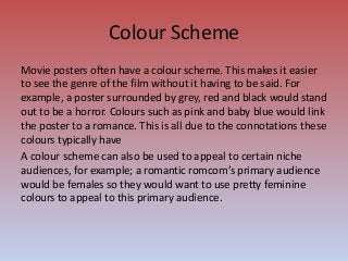 Colour Scheme
Movie posters often have a colour scheme. This makes it easier
to see the genre of the film without it having to be said. For
example, a poster surrounded by grey, red and black would stand
out to be a horror. Colours such as pink and baby blue would link
the poster to a romance. This is all due to the connotations these
colours typically have
A colour scheme can also be used to appeal to certain niche
audiences, for example; a romantic romcom’s primary audience
would be females so they would want to use pretty feminine
colours to appeal to this primary audience.
 
