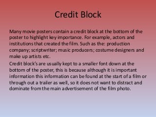 Credit Block
Many movie posters contain a credit block at the bottom of the
poster to highlight key importance. For example, actors and
institutions that created the film. Such as the: production
company; scriptwriter; music producers; costume designers and
make up artists etc.
Credit block’s are usually kept to a smaller font down at the
bottom of the poster, this is because although it is important
information this information can be found at the start of a film or
through out a trailer as well, so it does not want to distract and
dominate from the main advertisement of the film photo.
 