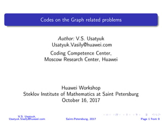 Codes on the Graph related problems
Author: V.S. Usatyuk
Usatyuk.Vasily@huawei.com
Coding Competence Center,
Moscow Research Center, Huawei
Huawei Workshop
Steklov Institute of Mathematics at Saint Petersburg
October 16, 2017
V.S. Usatyuk,
Usatyuk.Vasily@huawei.com Saint-Petersburg, 2017 Page 1 from 9
 