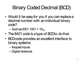 10
Binary CodedDecimal (BCD)
• Would it be easyfor you if you canreplacea
decimal number with an individual binary
code?
– Suchas0001 1001 = 1910
• The8421 code is atype of BCDto dothat.
• BCDcode provides an excellent interface to
binary systems:
– Keypadinputs
– Digital readouts
 