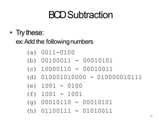16
BCDSubtraction
• Trythese:
ex:Add the followingnumbers
(a) 0011-0100
(b) 00100011 - 00010101
(c) 10000110 - 00010011
(d) 010001010000 - 010000010111
(e) 1001 - 0100
(f) 1001 - 1001
(g) 00010110 - 00010101
(h) 01100111 - 01010011
 
