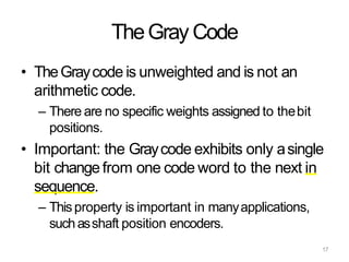 17
TheGray Code
• TheGraycode is unweighted and is not an
arithmetic code.
– There are no specific weights assigned to thebit
positions.
• Important: the Graycode exhibits only asingle
bit change from one code word to the next in
sequence.
– Thisproperty is important in manyapplications,
suchasshaft position encoders.
 