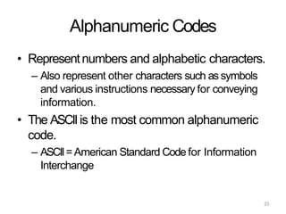 23
Alphanumeric Codes
• Representnumbers and alphabetic characters.
– Also represent other characters such as symbols
and various instructions necessary for conveying
information.
• The ASCIIis the most common alphanumeric
code.
– ASCII=American Standard Code for Information
Interchange
 