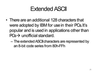 26
Extended ASCII
• There are an additional 128 characters that
were adopted by IBM for usein their PCs.It’s
popular and is used in applications other than
PCs unofficial standard.
– TheextendedASCIIcharacters are represented by
an 8-bit code series from 80h-FFh
 