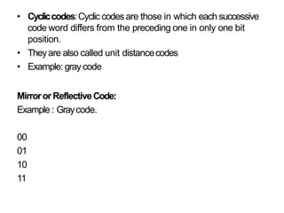 • Cycliccodes:Cyclic codes are those in which each successive
code word differs from the preceding one in only one bit
position.
• Theyare also called unit distancecodes
• Example: graycode
MirrororReflectiveCode:
Example: Graycode.
00
01
10
11
 