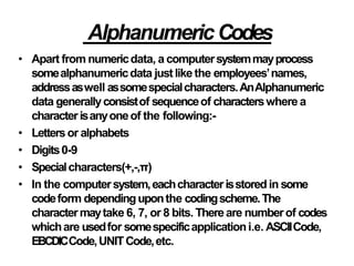AlphanumericCodes
• Apart from numericdata, a computersystemmayprocess
somealphanumericdata justlike the employees’names,
addressaswell assomespecialcharacters.AnAlphanumeric
data generallyconsistof sequenceof characterswhere a
characterisanyoneof the following:-
• Lettersor alphabets
• Digits0-9
• Specialcharacters(+,-,π)
• In the computersystem,eachcharacterisstored in some
codeform dependinguponthe codingscheme.The
charactermaytake 6, 7, or 8 bits. Thereare numberof codes
whichare usedfor somespecificapplicationi.e. ASCIICode,
EBCDICCode,UNITCode,etc.
 