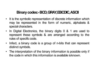 Binarycodes:-BCD,GRAY,EBCDIC,ASCII
• It is the symbolic representation of discrete information which
may be represented in the form of numeric, alphabets &
special characters.
• In Digital Electronics, the binary digits 0 & 1 are used to
represent these symbols & are arranged according to the
rules of specific code.
• Infect, a binary code is a group of n-bits that can represent
distinct symbols.
• The interpretation of the binary information is possible only if
the code in which this information is available isknown.
 