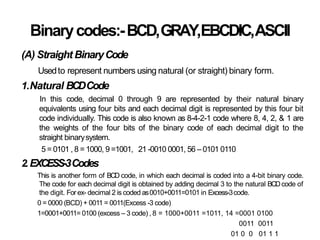 Binarycodes:-BCD,GRAY,EBCDIC,ASCII
(A) Straight BinaryCode
Usedto represent numbers using natural (or straight) binary form.
1.Natural BCDCode
In this code, decimal 0 through 9 are represented by their natural binary
equivalents using four bits and each decimal digit is represented by this four bit
code individually. This code is also known as 8-4-2-1 code where 8, 4, 2, & 1 are
the weights of the four bits of the binary code of each decimal digit to the
straight binarysystem.
5 = 0101 , 8 = 1000, 9 =1001, 21 -0010 0001, 56 – 0101 0110
2.EXCESS-3Codes
This is another form of BCD code, in which each decimal is coded into a 4-bit binary code.
The code for each decimal digit is obtained by adding decimal 3 to the natural BCDcode of
the digit. For ex- decimal 2 is coded as0010+0011=0101 in Excess-3code.
0 = 0000 (BCD) + 0011 = 0011(Excess -3 code)
1=0001+0011= 0100 (excess – 3 code) , 8 = 1000+0011 =1011, 14 =0001 0100
0011 0011
01 0 0 01 1 1
 