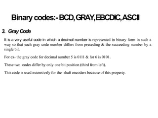 Binarycodes:-BCD,GRAY,EBCDIC,ASCII
3. GrayCode
It is a very useful code in which a decimal number is represented in binary form in such a
way so that each gray code number differs from preceding & the succeeding number by a
single bit.
For ex- the gray code for decimal number 5 is 0111 & for 6 is 0101.
These two codes differ by only one bit position (third from left).
This code is used extensively for the shaft encoders because of this property.
 