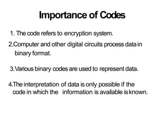 Importance of Codes
1. Thecode refers to encryption system.
2.Computer and other digital circuits process datain
binary format.
3.Various binary codesare used to represent data.
4.Theinterpretation of data is only possible if the
code in which the information is available isknown.
 