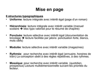 Mise en page 6 structures typographiques Uniforme : lecture intégrale avec intérêt égal (page d’un roman) Hiérarchisée : lecture intégrale avec intérêt variable (manuel scolaire    bloc typo valorisé pour le résumé de chapitre) Ponctuée : lecture sélective avec intérêt égal (documentation de bricolage    lecture facilitée par jalons: ponctuation forte, blancs, mots clefs) Modulée : lecture sélective avec intérêt variable (magazines) Rythmée :  pour recherche avec intérêt égal (annuaire, horaires de train) La conception obéit à des règles répétitives, à des rythmes. Mosaïque : pour recherche avec intérêt variable  (quotidien, prospectus) Lecture multidimensionnelle suivant les priorités du lecteur. 