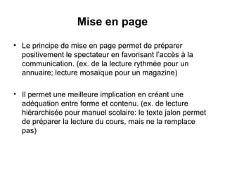 Mise en page Le principe de mise en page permet de préparer positivement le spectateur en favorisant l’accès à la communication. (ex. de la lecture rythmée pour un annuaire; lecture mosaïque pour un magazine) Il permet une meilleure implication en créant une adéquation entre forme et contenu. (ex. de lecture hiérarchisée pour manuel scolaire: le texte jalon permet de préparer la lecture du cours, mais ne la remplace pas) 
