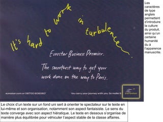 Le choix d’un texte sur un fond uni sert à orienter le spectateur sur le texte en lui-même et son organisation, notamment son aspect fantaisiste. Le sens du  texte converge avec son aspect hiératique. Le texte en dessous s’organise de  manière plus équilibrée pour véhiculer l’aspect stable de la classe affaires. Les caractères de type anglais  permettent d’introduire  la culture du produit, ainsi qu’un certaine humanité du à l’apparence manuscrite. 