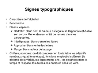 Signes typographiques Caractères de l’alphabet Ponctuation Blancs, espaces Cadratin: blanc dont la hauteur est égal à sa largeur (c’est-à-dire son corps). Généralement unité de rentrée dans les paragraphes. Interlignages: blancs entre les lignes Approche: blanc entre les lettres Marge: blanc autour de la page Chiffres, nombres: on doit composer en toute lettre les adjectifs numéraux (quatrième étage), fonctions employés isolément (le dixième de la vérité), les âges (trente ans), les distances dans le temps et l’espace, les durées, les nombres dans les vers. 