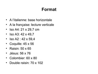 Format A l’italienne: base horizontale A la française: lecture verticale Iso A4: 21 x 29,7 cm Iso A3: 42 x 49,7 Iso A2 : 42 x 59,4 Coquille: 45 x 56  Raisin: 50 x 65  Jésus: 56 x 76 Colombier: 60 x 80 Double raisin: 70 x 102 