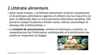 2.Littératie alimentaire
• Selon Santé Canada, « la littératie alimentaire inclut les compétences
et les pratiques alimentaires apprises et utilisées tout au long de la vie
pour se débrouiller dans un environnement alimentaire complexe. Elle
prend en compte les facteurs d’ordre social, culturel, économique et
physique liés à l’alimentation ».
• un éventail de connaissances, comme les techniques culinaires, la
compréhension de l’information nutritionnelle et la planification des
achats en respectant un budget.
https://www.ledevoir.com/vivre/alimentation/589539/litteratie-alimentaire-un-puissant-levier-de-changement
C.Lefebvre 14.11.2020
 