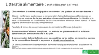 Littératie alimentaire : trier le bon grain de l’ivraie
Consommation d'aliments biologiques et fonctionnels. Une question de bien-être et santé ?
Objectif : clarifier dans quelle mesure la consommation d'aliments biologiques et fonctionnels se
caractérise par un mode de vie plus sain et un niveau supérieur de bien-être. Le bien-être et la
santé ont été mesurés sur un échantillon de 555 consommateurs allemands à deux niveaux : le niveau
cognitivo-émotionnel et le niveau comportemental.
Résultats : 2 formes de consommation avec des conceptions différentes de la santé :
1.consommation d'aliments biologiques : un mode de vie globalement sain et holistique
comprenant une alimentation saine et du sport
2. consommation d'aliments fonctionnels se caractérise par de petits « ajustements » au mode
de vie pour améliorer la santé et augmenter le bien-être psychologique.
Un chevauchement entre la consommation d'aliments biologiques et fonctionnels a également été
observé.
Goetzke B, Nitzko S, Spiller A. Consumption of organic and functional food. A matter of well-being and health? Appetite. 2014 Jun;77:94-103. doi: 10.1016/j.appet.2014.02.012. Epub 2014 Mar 13. PMID: 24630940.
 