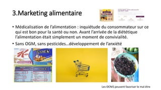 3.Marketing alimentaire
• Médicalisation de l’alimentation : inquiétude du consommateur sur ce
qui est bon pour la santé ou non. Avant l’arrivée de la diététique
l’alimentation était simplement un moment de convivialité.
• Sans OGM, sans pesticides…développement de l’anxiété
Les OCNIS peuvent favoriser le mal-être
 