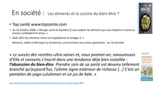 En société : Les aliments et la cuisine du bien-être ?
• Top santé www.topsante.com
• du 10 octobre 2008 :« Manger varié et équilibré [] sans oublier les aliments qui vous dopent le moral ou
encore combattent le stress. »
• Août 2021 les aliments riches en tryptophane et omégas 3 ->
Aliments, aident à fabriquer la sérotonine, une hormone aux vertus apaisantes - ex: le chocolat
« Le succès des recettes ultra saines et, nous promet-on, savoureuses
d’Ella et consorts s’inscrit dans une tendance déjà bien installée :
l’obsession du bien-être. Prendre soin de sa santé est devenu tellement
branché qu’aujourd’hui, l’ultime signe extérieur de richesse […] C’est un
pantalon de yoga Lululemon et un jus de kale. »
ttps://www.ledevoir.com/vivre/alimentation/459110/les-gourous-de-la-nouvelle-cuisine, 2015
 