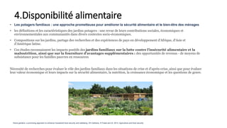 • Les potagers familiaux : une approche prometteuse pour améliorer la sécurité alimentaire et le bien-être des ménages
• les définitions et les caractéristiques des jardins potagers : une revue de leurs contributions sociales, économiques et
environnementales aux communautés dans divers contextes socio-économiques.
• Compositions sur les jardins, partage des recherches et des expériences de pays en développement d'Afrique, d'Asie et
d'Amérique latine.
• Ces études reconnaissent les impacts positifs des jardins familiaux sur la lutte contre l'insécurité alimentaire et la
malnutrition, ainsi que sur la fourniture d'avantages supplémentaires : des opportunités de revenus - de moyens de
subsistance pour les familles pauvres en ressources
Nécessité de recherches pour évaluer le rôle des jardins familiaux dans les situations de crise et d'après-crise, ainsi que pour évaluer
leur valeur économique et leurs impacts sur la sécurité alimentaire, la nutrition, la croissance économique et les questions de genre.
4.Disponibilité alimentaire
Home gardens: a promising approach to enhance household food security and wellbeing. DH Galhena, R Freed and Al. 2013, Agriculture and food security
 