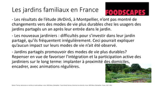 Les jardins familiaux en France
- Les résultats de l’étude JArDinS, à Montpellier, n’ont pas montré de
changements vers des modes de vie plus durables chez les usagers des
jardins partagés un an après leur entrée dans le jardin.
- Les nouveaux jardiniers : difficultés pour s’investir dans leur jardin
partagé, qu’ils fréquentent irrégulièrement. Ceci pourrait expliquer
qu’aucun impact sur leurs modes de vie n’ait été observé.
- Jardins partagés promouvoir des modes de vie plus durables?
Repenser en vue de favoriser l’intégration et la participation active des
jardiniers sur le long terme: implanter à proximité des domiciles,
encadrer, avec animations régulières.
Marion Tharrey, doctorante en nutrition et santé publique, Inrae, UMR Moisa, Montpellier, France Nicole Darmon, directrice de recherche, Inrae, UMR Moisa, Montpellier, France, 2017- 2021
 
