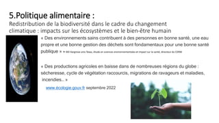 5.Politique alimentaire :
Redistribution de la biodiversité dans le cadre du changement
climatique : impacts sur les écosystèmes et le bien-être humain
« Des environnements sains contribuent à des personnes en bonne santé, une eau
propre et une bonne gestion des déchets sont fondamentaux pour une bonne santé
publique » Pr Bill Hargrove univ Texas, étude en sciences environnementales et impact sur la santé, directeur du CERM
« Des productions agricoles en baisse dans de nombreuses régions du globe :
sécheresse, cycle de végétation raccourcis, migrations de ravageurs et maladies,
incendies… »
www.écologie.gouv.fr septembre 2022
 