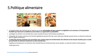 5.Politique alimentaire
• La transformation des aliments est un spectre qui va des technologies de base comme la congélation ou la mouture, à l'incorporation
d'additifs qui favorisent la stabilité de conservation ou augmentent la palatabilité.
• privilégier les aliments non transformés ou peu transformés dans l'alimentation quotidienne.
• L'étiquette de la valeur nutritive et la liste des ingrédients peuvent être des outils utiles pour décider quand inclure un aliment transformé
dans le régime alimentaire.
• Il existe des preuves montrant une association avec certains types de transformation des aliments et de mauvais résultats pour la santé
(en particulier les aliments hautement ou ultra-transformés).
s'applique principalement aux aliments ultra-transformés qui contiennent des sucres ajoutés, un excès de sodium et des graisses :
acides gras trans.
https://www.hsph.harvard.edu/nutritionsource/processed-foods/ consulté en septembre 2022
 