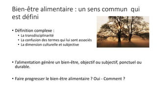 Bien-être alimentaire : un sens commun qui
est défini
• Définition complexe :
• La transdisciplinarité
• La confusion des termes qui lui sont associés
• La dimension culturelle et subjective
• l’alimentation génère un bien-être, objectif ou subjectif, ponctuel ou
durable.
• Faire progresser le bien-être alimentaire ? Oui - Comment ?
 