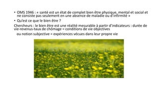 • OMS 1946 : « santé est un état de complet bien être physique, mental et social et
ne consiste pas seulement en une absence de maladie ou d’infirmité »
• Qu’est ce que le bien être ?
Chercheurs : le bien être est une réalité mesurable à partir d’indicateurs : durée de
vie-revenus-taux de chômage = conditions de vie objectives
ou notion subjective = expériences vécues dans leur propre vie
 