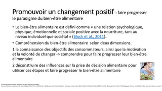 Promouvoir un changement positif : faire progresser
le paradigme du bien-être alimentaire
• Le bien-être alimentaire est défini comme « une relation psychologique,
physique, émotionnelle et sociale positive avec la nourriture, tant au
niveau individuel que sociétal » (Block et al., 2011).
• Compréhension du bien-être alimentaire selon deux dimensions.
1 la connaissance des objectifs des consommateurs, ainsi que la motivation
et la volonté de changer -> comprendre pour faire progresser leur bien-être
alimentaire
2 déconstruire des influences sur la prise de décision alimentaire pour
utiliser ces étapes et faire progresser le bien-être alimentaire
Promoting positive change . Advancing the food well-being paradigm
Journal of business research vol 66, Issue 8 August 2013 P1211-1218Melissa G. Bublitz aLaura A. Peracchio bAlan R. Andreasen cJeremy Kees dBlair Kidwell et Elizabeth Gelfand Miller fCarol M. Motley gPaula C. Peter h PriyaliRajagopal i MauraL. Scott jBeth Vallenk Journal of business research
 