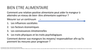 BIEN ETRE ALIMENTAIRE
Comment une relation positive alimentaire peut aider le mangeur à
atteindre un niveau de bien- être alimentaire supérieur ?
Mesurer sur un continuum - +
1. Les influences sociétales
2. Les facteurs économiques
3. Les connaissances émotionnelles
4. Les traits physiques et les traits psychologiques
Comment donner aux mangeurs les moyens/ responsabiliser afin qu’ils
prennent les mesures pour progresser ?
Promoting positive change . Advancing the food well-being paradigm
Journal of business research vol 66, Issue 8 August 2013 P1211-1218Melissa G. Bublitz aLaura A. Peracchio bAlan R. Andreasen cJeremy Kees dBlair Kidwell et Elizabeth Gelfand Miller fCarol M. Motley gPaula C. Peter h PriyaliRajagopal i MauraL. Scott jBeth Vallenk Journal of business research
 