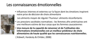 Les connaissances émotionnelles
• Influences internes et externes sur la façon dont les émotions inspirent
notre prise de décision de choix alimentaire
Les aliments moyen de réguler l’humeur: aliments réconfortants
• Les pressions sociétales normatives : les femmes afro américaines ont
une meilleure estime de leur corps que les femmes caucasiennes
• Une mesure de la capacité de raisonner et de l’utilisation des
informations émotionnelles est un meilleur prédicteur de choix
alimentaires de haute qualité que les connaissances nutritionnelles.
( Kidwell, Hardesty & Childer, 2008)
 