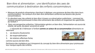 Bien-être et alimentation : une identification des axes de
communication à destination des enfants consommateurs
• Marques de produits alimentaires cherchent à déployer une promesse de bien-être dans leurs
communications : les contours d’un bien-être alimentaire conforme aux besoins des jeunes
consommateurs.
• En abordant avec des enfants le bien-être à travers sa scénarisation publicitaire : comment les
marques peuvent promouvoir le bien-être alimentaire des enfants en respectant les spécificités
de l’enfant ?
• Dans une perspective enfantine, l’alimentation génère un bien-être, l’alimentation est source de
vitalité, de santé, de plaisir sensoriel et social
-> nécessité de s’intéresser à l’enfant comme un acteur de sa consommation alimentaire en
valorisant
1. ses besoins d’autonomie
2. de responsabilisation
3. de relations affectives fortes
comme sources de bien-être.
Pertinence des marketeurs qui s’emparent du concept du bien-être alimentaire pour promouvoir
leur marque auprès des enfants.
Valérie Hémar-Nicolas* et Pascale Ezan** * Université Paris Sud / Paris Saclay – Laboratoire RITM **Normandie Université – NIMEC Université Le Havre Normandie – Décisions Marketing n°92 Octobre-Décembre 2018
 