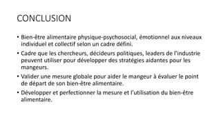 CONCLUSION
• Bien-être alimentaire physique-psychosocial, émotionnel aux niveaux
individuel et collectif selon un cadre défini.
• Cadre que les chercheurs, décideurs politiques, leaders de l’industrie
peuvent utiliser pour développer des stratégies aidantes pour les
mangeurs.
• Valider une mesure globale pour aider le mangeur à évaluer le point
de départ de son bien-être alimentaire.
• Développer et perfectionner la mesure et l’utilisation du bien-être
alimentaire.
 