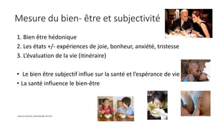 Mesure du bien- être et subjectivité
1. Bien être hédonique
2. Les états +/- expériences de joie, bonheur, anxiété, tristesse
3. L’évaluation de la vie (itinéraire)
• Le bien être subjectif influe sur la santé et l’espérance de vie
• La santé influence le bien-être
www.euro.who;int/_data/asets/pdf_file 2012
 