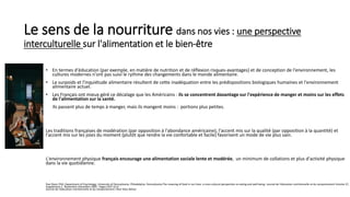 Le sens de la nourriture dans nos vies : une perspective
interculturelle sur l'alimentation et le bien-être
• En termes d'éducation (par exemple, en matière de nutrition et de réflexion risques-avantages) et de conception de l'environnement, les
cultures modernes n'ont pas suivi le rythme des changements dans le monde alimentaire.
• Le surpoids et l'inquiétude alimentaire résultent de cette inadéquation entre les prédispositions biologiques humaines et l'environnement
alimentaire actuel.
• Les Français ont mieux géré ce décalage que les Américains : ils se concentrent davantage sur l'expérience de manger et moins sur les effets
de l'alimentation sur la santé.
Ils passent plus de temps à manger, mais ils mangent moins : portions plus petites.
Les traditions françaises de modération (par opposition à l'abondance américaine), l'accent mis sur la qualité (par opposition à la quantité) et
l'accent mis sur les joies du moment (plutôt que rendre la vie confortable et facile) favorisent un mode de vie plus sain.
L'environnement physique français encourage une alimentation sociale lente et modérée, un minimum de collations et plus d'activité physique
dans la vie quotidienne.
Paul Rozin PhD, Department of Psychology, University of Pennsylvania, Philadelphia, Pennsylvania,The meaning of food in our lives: a cross-cultural perspective on eating and well-being. Journal de l'éducation nutritionnelle et du comportement Volume 37,
Supplément 2 , Novembre–Décembre 2005 , Pages S107-S112
Journal de l'éducation nutritionnelle et du comportement J Nutr Educ Behav
 