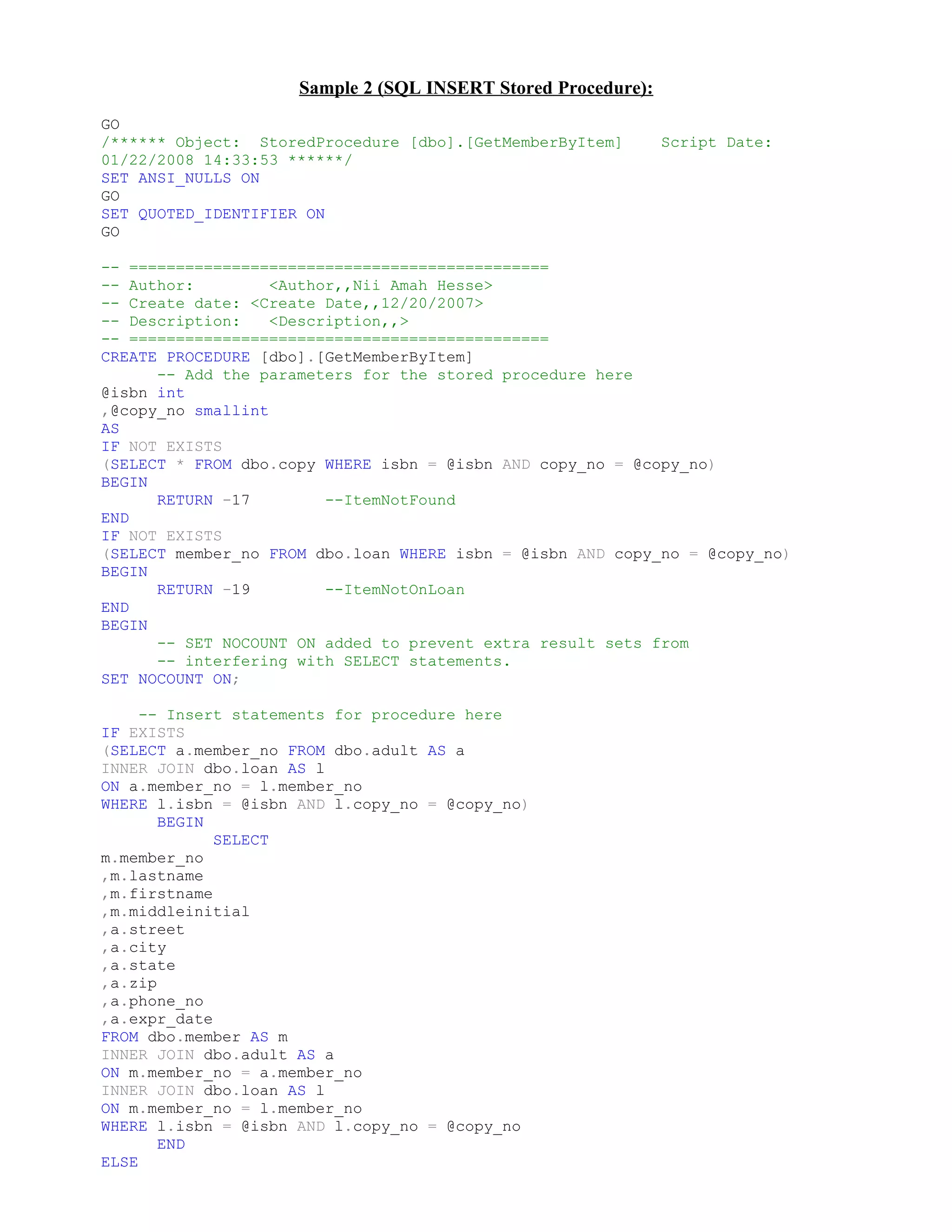 Sample 2 (SQL INSERT Stored Procedure):
GO
/****** Object: StoredProcedure [dbo].[GetMemberByItem]        Script Date:
01/22/2008 14:33:53 ******/
SET ANSI_NULLS ON
GO
SET QUOTED_IDENTIFIER ON
GO

-- =============================================
-- Author:         <Author,,Nii Amah Hesse>
-- Create date: <Create Date,,12/20/2007>
-- Description:    <Description,,>
-- =============================================
CREATE PROCEDURE [dbo].[GetMemberByItem]
      -- Add the parameters for the stored procedure here
@isbn int
,@copy_no smallint
AS
IF NOT EXISTS
(SELECT * FROM dbo.copy WHERE isbn = @isbn AND copy_no = @copy_no)
BEGIN
      RETURN -17         --ItemNotFound
END
IF NOT EXISTS
(SELECT member_no FROM dbo.loan WHERE isbn = @isbn AND copy_no = @copy_no)
BEGIN
      RETURN -19         --ItemNotOnLoan
END
BEGIN
      -- SET NOCOUNT ON added to prevent extra result sets from
      -- interfering with SELECT statements.
SET NOCOUNT ON;

     -- Insert statements for procedure here
IF EXISTS
(SELECT a.member_no FROM dbo.adult AS a
INNER JOIN dbo.loan AS l
ON a.member_no = l.member_no
WHERE l.isbn = @isbn AND l.copy_no = @copy_no)
       BEGIN
             SELECT
m.member_no
,m.lastname
,m.firstname
,m.middleinitial
,a.street
,a.city
,a.state
,a.zip
,a.phone_no
,a.expr_date
FROM dbo.member AS m
INNER JOIN dbo.adult AS a
ON m.member_no = a.member_no
INNER JOIN dbo.loan AS l
ON m.member_no = l.member_no
WHERE l.isbn = @isbn AND l.copy_no = @copy_no
       END
ELSE
 