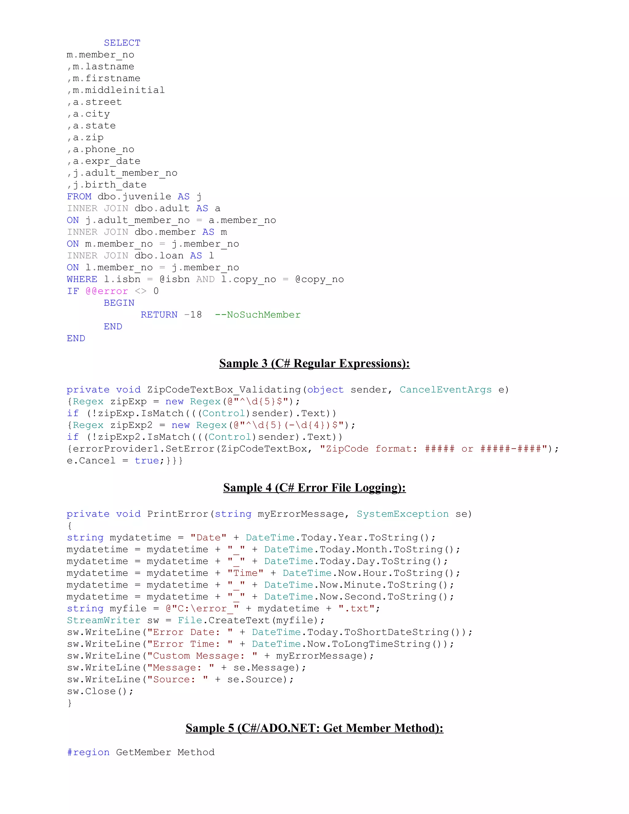 SELECT
m.member_no
,m.lastname
,m.firstname
,m.middleinitial
,a.street
,a.city
,a.state
,a.zip
,a.phone_no
,a.expr_date
,j.adult_member_no
,j.birth_date
FROM dbo.juvenile AS j
INNER JOIN dbo.adult AS a
ON j.adult_member_no = a.member_no
INNER JOIN dbo.member AS m
ON m.member_no = j.member_no
INNER JOIN dbo.loan AS l
ON l.member_no = j.member_no
WHERE l.isbn = @isbn AND l.copy_no = @copy_no
IF @@error <> 0
       BEGIN
              RETURN -18 --NoSuchMember
       END
END

                           Sample 3 (C# Regular Expressions):

private void ZipCodeTextBox_Validating(object sender, CancelEventArgs e)
{Regex zipExp = new Regex(@"^d{5}$");
if (!zipExp.IsMatch(((Control)sender).Text))
{Regex zipExp2 = new Regex(@"^d{5}(-d{4})$");
if (!zipExp2.IsMatch(((Control)sender).Text))
{errorProvider1.SetError(ZipCodeTextBox, "ZipCode format: ##### or #####-####");
e.Cancel = true;}}}

                           Sample 4 (C# Error File Logging):

private void PrintError(string myErrorMessage, SystemException se)
{
string mydatetime = "Date" + DateTime.Today.Year.ToString();
mydatetime = mydatetime + "_" + DateTime.Today.Month.ToString();
mydatetime = mydatetime + "_" + DateTime.Today.Day.ToString();
mydatetime = mydatetime + "Time" + DateTime.Now.Hour.ToString();
mydatetime = mydatetime + "_" + DateTime.Now.Minute.ToString();
mydatetime = mydatetime + "_" + DateTime.Now.Second.ToString();
string myfile = @"C:error_" + mydatetime + ".txt";
StreamWriter sw = File.CreateText(myfile);
sw.WriteLine("Error Date: " + DateTime.Today.ToShortDateString());
sw.WriteLine("Error Time: " + DateTime.Now.ToLongTimeString());
sw.WriteLine("Custom Message: " + myErrorMessage);
sw.WriteLine("Message: " + se.Message);
sw.WriteLine("Source: " + se.Source);
sw.Close();
}

                   Sample 5 (C#/ADO.NET: Get Member Method):
#region GetMember Method
 
