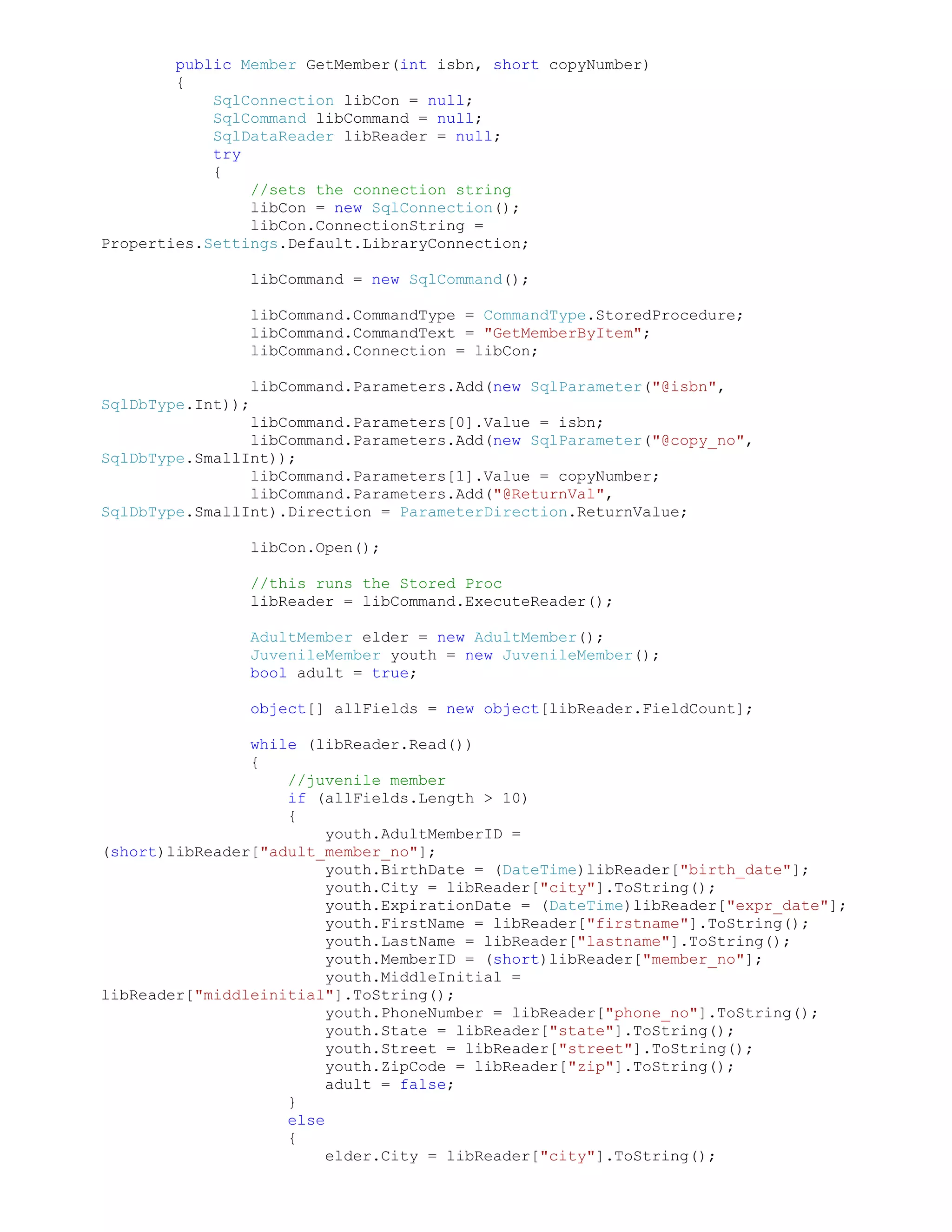 public Member GetMember(int isbn, short copyNumber)
        {
            SqlConnection libCon = null;
            SqlCommand libCommand = null;
            SqlDataReader libReader = null;
            try
            {
                //sets the connection string
                libCon = new SqlConnection();
                libCon.ConnectionString =
Properties.Settings.Default.LibraryConnection;

                libCommand = new SqlCommand();

                libCommand.CommandType = CommandType.StoredProcedure;
                libCommand.CommandText = "GetMemberByItem";
                libCommand.Connection = libCon;

                libCommand.Parameters.Add(new SqlParameter("@isbn",
SqlDbType.Int));
                libCommand.Parameters[0].Value = isbn;
                libCommand.Parameters.Add(new SqlParameter("@copy_no",
SqlDbType.SmallInt));
                libCommand.Parameters[1].Value = copyNumber;
                libCommand.Parameters.Add("@ReturnVal",
SqlDbType.SmallInt).Direction = ParameterDirection.ReturnValue;

                libCon.Open();

                //this runs the Stored Proc
                libReader = libCommand.ExecuteReader();

                AdultMember elder = new AdultMember();
                JuvenileMember youth = new JuvenileMember();
                bool adult = true;

                object[] allFields = new object[libReader.FieldCount];

                while (libReader.Read())
                {
                    //juvenile member
                    if (allFields.Length > 10)
                    {
                         youth.AdultMemberID =
(short)libReader["adult_member_no"];
                         youth.BirthDate = (DateTime)libReader["birth_date"];
                         youth.City = libReader["city"].ToString();
                         youth.ExpirationDate = (DateTime)libReader["expr_date"];
                         youth.FirstName = libReader["firstname"].ToString();
                         youth.LastName = libReader["lastname"].ToString();
                         youth.MemberID = (short)libReader["member_no"];
                         youth.MiddleInitial =
libReader["middleinitial"].ToString();
                         youth.PhoneNumber = libReader["phone_no"].ToString();
                         youth.State = libReader["state"].ToString();
                         youth.Street = libReader["street"].ToString();
                         youth.ZipCode = libReader["zip"].ToString();
                         adult = false;
                    }
                    else
                    {
                         elder.City = libReader["city"].ToString();
 